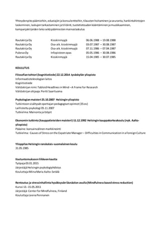 Yhteydenpitopäämiehiin,edustajiinjakonsulentteihin,tilaustenhoitaminenjaseuranta,hankintahintojen
laskeminen,laskujentarkastaminenjatiliöinti,tuotetietoudenkääntäminenjamuokkaaminen,
kampanjakirjeidentekosekäpäämiestenmainoslaskutus
RautakirjaOy Kioskinmyyjä 06.06.1988 – 19.08.1988
RautakirjaOy Osa-aik.kioskinmyyjä 03.07.1987 – 30.08.1987
RautakirjaOy Osa-aik.kioskinmyyjä 07.11.1986 – 07.04.1987
PukevaOy Infopisteenopas 05.05.1986 – 30.08.1986
RautakirjaOy Kioskinmyyjä 15.04.1985 – 30.07.1985
KOULUTUS
Filosofiantohtori (kognitiotiede) 22.12.2014 Jyväskylän yliopisto
Informaatioteknologianlaitos
Kognitiotiede
Väitöskirjan nimi:TabloidHeadlinesinMind –A Frame for Research
Väitöskirjanohjaaja:Pertti Saariluoma
Psykologianmaisteri 25.10.2007 Helsinginyliopisto
Tutkintoonsisältyvätopettajanpedagogisetopinnot(35ov)
Laillistettupsykologi 05.11.2007
Tutkielma:Mainontajalööpit
Ekonomin tutkinto(kauppatieteidenmaisteri) 11.12.1992 Helsinginkauppakorkeakoulu (nyk. Aalto-
yliopisto)
Pääaine:kansainvälinenmarkkinointi
Tutkielma: Causesof Stressonthe Expatriate Manager– DifficultiesinCommunicationinaForeignCulture
YlioppilasHelsinginranskalais-suomalainenkoulu
31.05.1985
Itsetuntemukseenliikkeenkautta
Työpaja03.01.2015
JärjestäjäHelsinginpsykologiyhdistys
KouluttajaMiinaMaria Aalto-Setälä
Rentoutus ja stressinhallintahyväksyvänläsnäolon avulla(Mindfulnessbasedstressreduction)
Kurssi 13.-15.05.2011
Järjestäjä CenterforMindfulness,Finland
KouluttajaLeenaPennanen
 