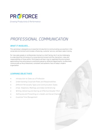 PROFESSIONAL COMMUNICATION
Growing Productivity & Performance
This workshop is designed as an essential introduction to communicating successfully in the
corporate environment and includes influencing, customer service, and basic sales training.
For new sales people or professionals moving to a client facing role it can be challenging
to understand the intricacies of a corporate environment and the characters, roles and
responsibilities of those within. Participants will learn how to negotiate this environment,
appreciating time and pressure constraints placed on different departments, to effectively
communicate as the professional, consistent and authentic face of today’s modern
organization.
•	 Introduction to Sales as a Profession
•	 Understanding Corporate Roles and Responsibilities
•	 Different Personality Types and Communication Styles
•	 Email, Telephone, Meetings and Video Conferencing
•	 Writing, Delivering and Owning an Effective Elevator Pitch
•	 Setting Up and Presenting on LinkedIn and Social Channels
•	 Essential Time Management
WHAT IT INVOLVES...
LEARNING OBJECTIVES
 