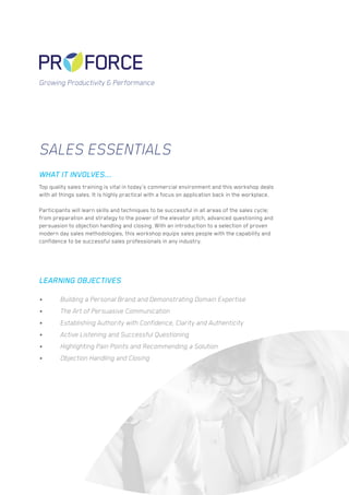 Sales Essentials
Top quality sales training is vital in today’s commercial environment and this workshop deals
with all things sales. It is highly practical with a focus on application back in the workplace.
Participants will learn skills and techniques to be successful in all areas of the sales cycle;
from preparation and strategy to the power of the elevator pitch, advanced questioning and
persuasion to objection handling and closing. With an introduction to a selection of proven
modern day sales methodologies, this workshop equips sales people with the capability and
confidence to be successful sales professionals in any industry.
•	 Building a Personal Brand and Demonstrating Domain Expertise
•	 The Art of Persuasive Communication
•	 Establishing Authority with Confidence, Clarity and Authenticity
•	 Active Listening and Successful Questioning
•	 Highlighting Pain Points and Recommending a Solution
•	 Objection Handling and Closing
WHAT IT INVOLVES...
LEARNING OBJECTIVES
Growing Productivity & Performance
 