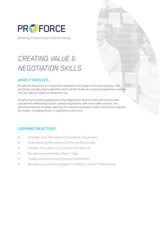 Creating value &
Negotiation Skills
All sales professionals are required to negotiate at all stages of the sales process. This
workshop considers the fundamental skills and attributes of successful negotiators and how
this can make an impact on the bottom line.
A highly practical and engaging workshop, Negotiation Skills provides participants with
a blueprint to effectively execute complex negotiations with a favorable outcome. This
workshop explores strategic planning, the relationship between power and control, linguistic
techniques, managing tension in negotiations and more.
•	 Strategic Goal Planning and Developing Concessions
•	 Understanding Personas and Effective Positioning
•	 Empathy, Persuasion and ‘Going to the Balcony’
•	 Recognising and Avoiding Buyer Traps
•	 Trading Concessions and Gaining Commitment
•	 Developing and Retaining Highly Profitable Customer Relationships
WHAT IT INVOLVES...
LEARNING OBJECTIVES
Growing Productivity & Performance
 