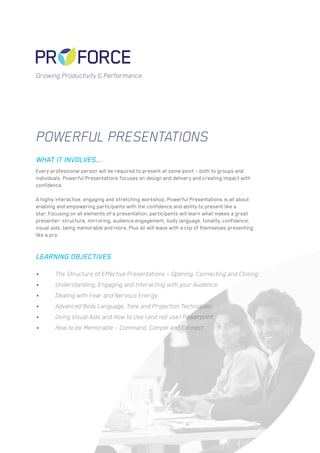 Powerful Presentations
Every professional person will be required to present at some point – both to groups and
individuals. Powerful Presentations focuses on design and delivery and creating impact with
confidence.
A highly interactive, engaging and stretching workshop, Powerful Presentations is all about
enabling and empowering participants with the confidence and ability to present like a
star. Focusing on all elements of a presentation, participants will learn what makes a great
presenter: structure, mirroring, audience engagement, body language, tonality, confidence,
visual aids, being memorable and more. Plus all will leave with a clip of themselves presenting
like a pro.
•	 The Structure of Effective Presentations – Opening, Connecting and Closing
•	 Understanding, Engaging and Interacting with your Audience
•	 Dealing with Fear and Nervous Energy
•	 Advanced Body Language, Tone and Projection Techniques
•	 Using Visual Aids and How to Use (and not use) Powerpoint
•	 How to be Memorable – Command, Compel and Connect
WHAT IT INVOLVES...
LEARNING OBJECTIVES
Growing Productivity & Performance
 