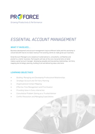 Essential Account Management
Business development and account management require different skills and this workshop is
concerned with how to increase revenue from existing clients to really grow your business.
Great Account Managers are viewed as trusted advisors, consultants, confidantes and
pivotal to a clients’ business. Participants will look at the core characteristics of what
makes a great account manager: developing valuable and long lasting relationships, territory
mapping and strategic planning, building trust and delivering value, and more.
WHAT IT INVOLVES...
LEARNING OBJECTIVES
Growing Productivity & Performance
•	 Building, Managing and Developing Professional Relationships
•	 Strategic Account and Territory Planning
•	 Organisational Contact Mapping
•	 Effective Time Management and Prioritisation
•	 Providing Value in Every Interaction
•	 Consultative Problem Solving as a Trusted Advisor
•	 Conflict Resolution and Managing Expectations
 