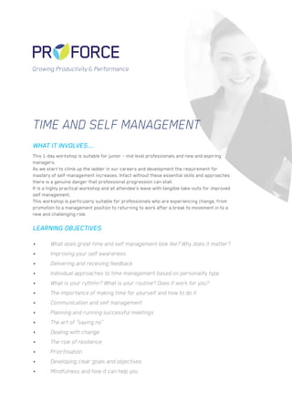 Time and Self Management
This 1-day workshop is suitable for junior – mid level professionals and new and aspiring
managers.
As we start to climb up the ladder in our careers and development the requirement for
mastery of self-management increases. Infact without these essential skills and approaches
there is a genuine danger that professional progression can stall.
It is a highly practical workshop and all attendee’s leave with tangible take-outs for improved
self management.
This workshop is particularly suitable for professionals who are experiencing change, from
promotion to a management position to returning to work after a break to movement in to a
new and challenging role.
•	 What does great time and self management look like? Why does it matter?
•	 Improving your self awareness
•	 Delivering and receiving feedback
•	 Individual approaches to time management based on personality type
•	 What is your rythmn? What is your routine? Does it work for you?
•	 The importance of making time for yourself and how to do it
•	 Communication and self management
•	 Planning and running successful meetings
•	 The art of “saying no”
•	 Dealing with change
•	 The role of resilience
•	 Prioritisation
•	 Developing clear goals and objectives
•	 Mindfulness and how it can help you
WHAT IT INVOLVES...
LEARNING OBJECTIVES
Growing Productivity & Performance
 