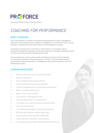 Coaching for Performance
This 1-day workshop is suitable for mid level professionals who are new to management
positions or who are likely to be promoted to a management role in the near future. It is also
suitable for individuals who have never had any formal management training.
Coaching as a business skill is more than a “nice to have” it is an essential part of
successful management. Coaching is the key skill required as a manager to develop the skills
of a team and to directly effect individual performance.
This workshop covers all the required skills of coaching at this level with an emphasis
on practical exercises and real world application. The focus of the workshop is how to
successfully incorporate coaching in to management style so that it becomes intrinsic to
professional success.
•	 What are the attributes of a great manager?
•	 What is motivation?
•	 How motivation affects performance
•	 Understanding and assessing capability
•	 Levels of empowerment and individual development
•	 What is coaching? Why coach?
•	 Who to coach, how to coach
•	 Coaching as a management style
•	 Coaching specifically for performance
•	 The impact of a coaching culture on performance
•	 The role of mentoring
•	 The relationship between training and coaching
•	 Different personalities and learning styles
•	 Coaching and mentoring Gen Y/Milennials
•	 Using coaching in business conversations
•	 The measurement of team and individual performance
WHAT IT INVOLVES...
LEARNING OBJECTIVES
Growing Productivity & Performance
 