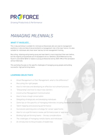 Managing Milennials
This 1-day workshop is suitable for mid level professionals who are new to management
positions or who are likely to be promoted to a management role in the near future. It is also
suitable for individuals who have never had any formal management training.
Recruiting, retaining and growing young and new talent is more important than ever before,
but the majority of businesses are ill-equipped to do so.Deloitte’s 2014 Millennialsurvey
found it costs $15k-$25k to replace a young professional and by 2025 70% of the workplace
will be millennials.
This workshop focuses on the specific challenges of managing young people and building
successful, high performing teams.
•	 Great Management vs Poor Management, what is the difference?
•	 Recruiting the right people
•	 How to interview and developing an effective recruitment process
•	 “Onboarding” and how to induct new starters
•	 Constructive Management Communication
•	 How to have a tough conversation
•	 Delegating strategically and developing individuals
•	 Some tips on the specifics of managing milennials including feedback and flexibility
•	 Talent mapping and assessing performance
•	 Succession planning and a strategy for career opportunity
•	 How to run a performance review, performance plan or appraisal
•	 Building high performing teams – the key considerations
•	 The challenges of managing remote teams and individuals
•	 An introduction to the principles of leadership
WHAT IT INVOLVES...
LEARNING OBJECTIVES
Growing Productivity & Performance
 