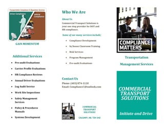 GAIN MOMENTUM
Additional Services
• Pre-audit Evaluations
• Carrier Profile Evaluations
• HR Compliance Reviews
• Annual Driver Evaluations
• Log Audit Service
• Work Site Inspections
• Safety Management
Services
• Policy & Procedures
Manuals
• Systems Development
Who We Are
About Us
Commercial Transport Solutions is
your one stop provider for DOT and
HR compliance.
Some of our many services include;
• Compliance Development
• In/house Classroom Training
• Risk Services
• Program Management
• Pre-audit Evaluations
Contact Us
Phone: (403) 874-1120
Email: Compliance1@outlook.com
COMMERCIAL
TRANSPORT
SOLUTIONS
CALGARY, AB. T2H 1H2
Transportation
Management Services
COMMERCIAL
TRANSPORT
SOLUTIONS
Initiate and Drive
 