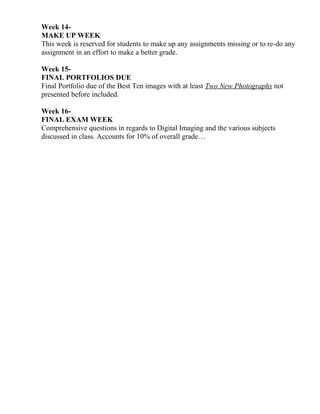 Week 14-
MAKE UP WEEK
This week is reserved for students to make up any assignments missing or to re-do any
assignment in an effort to make a better grade.
Week 15-
FINAL PORTFOLIOS DUE
Final Portfolio due of the Best Ten images with at least Two New Photographs not
presented before included.
Week 16-
FINAL EXAM WEEK
Comprehensive questions in regards to Digital Imaging and the various subjects
discussed in class. Accounts for 10% of overall grade…
 