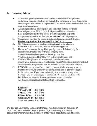 IV. Instructor Policies
A. Attendance, participation in class, lab and completion of assignments
on time are essential. Students are expected to participate in class discussions
and critiques. The student is responsible to withdraw from class if he/she fails to
meet the class criteria.
B. Assignments should be completed and turned in on time for grade.
Late assignments will be deducted 10 points off total evaluation.
Late assignments ( after two weeks ) will be deducted 20 points.
Assignments turned in on time can be “REDO” for a higher grade.
C. Students not meeting the course requirements are responsible to drop.
The last day to drop this course with a “W” is / /_____
D. No Children, persons or students not registered in the class are
Permitted in the Classroom, without Instructor approval.
E. The use of computers during Photography class or Lab is strictly for
assignments, Practice and or Digital imaging work.
Absolutely no Facebook permitted during class time.
YouTube is permitted for “How-to” instructional videos only.
F. Credit will be given to all students who remain active on
Chuco Artist as photographers and critics. Social Networking is important and
introduction to this principal will be nurtured via this and other websites.
G. EPCC offers a variety of services to persons with documented sensory,
Mental, physical, or temporary disabling conditions to promote success
In the classroom. If you have a disability and believe you may need
Services, you are encouraged to contact The Center for Students with
Disabilities so you may discuss your needs with a counselor.
All discussions aredocumented and kept confidential.
Locations:
VV rm.C-112 831-2426
TM rm. 1400 831-5808
RG rm. B-201 831-4198
NWC rm. M-54 831-8815
MDP rm. A-125 831-7024
The El Paso Community College District does not discriminate on the basis of
race, color, national origin, religion, gender, age or disability in providing
educational programs and services or in employment opportunities and benefits.
 