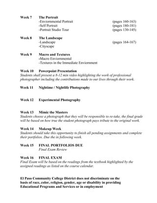 Week 7 The Portrait
-Enviornmental Portrait (pages 160-163)
-Self Portrait (pages 180-181)
-Portrait Studio Tour (pages 130-145)
Week 8 The Landscape
-Landscape (pages 164-167)
-Cityscape
Week 9 Macro and Textures
-Macro Enviornmental
-Textures in the Immediate Enviornment
Week 10 Powerpoint Presentation
Students shall present a 8-12 min video highlighting the work of professional
photographer including the contributions made to our lives through their work.
Week 11 Nightime / Nightlife Photography
Week 12 Experimental Photography
Week 13 Mimic the Masters
Students choose a photograph that they will be responsible to re-take, the final grade
will be based on how true the student photograph pays tribute to the original work.
Week 14 Makeup Week
Students should take this opportunity to finish all pending assignments and complete
their portfolios. Due the in following week.
Week 15 FINAL PORTFOLIOS DUE
Final Exam Review
Week 16 FINAL EXAM
Final Exam will be based on the readings from the textbook highlighted by the
assigned readings as listed on the course calendar.
El Paso Community College District does not discriminate on the
basis of race, color, religion, gender, age or disability in providing
Educational Programs and Services or in employment
 