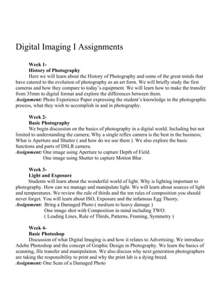 Digital Imaging I Assignments
Week 1-
History of Photography
Here we will learn about the History of Photography and some of the great minds that
have catered to the evolution of photography as an art form. We will briefly study the first
cameras and how they compare to today’s equipment. We will learn how to make the transfer
from 35mm to digital format and explore the differences between them.
Assignment: Photo Experience Paper expressing the student’s knowledge in the photographic
process, what they wish to accomplish in and in photography.
Week 2-
Basic Photography
We begin discussion on the basics of photography in a digital world. Including but not
limited to understanding the camera; Why a single reflex camera is the best in the business;
What is Aperture and Shutter ( and how do we use them ). We also explore the basic
functions and parts of DSLR camera.
Assignment: One image using Aperture to capture Depth of Field.
One image using Shutter to capture Motion Blur.
Week 3-
Light and Exposure
Students will learn about the wonderful world of light. Why is lighting important to
photography. How can we manage and manipulate light. We will learn about sources of light
and temperatures. We review the rule of thirds and the ten rules of composition you should
never forget. You will learn about ISO, Exposure and the infamous Egg Theory.
Assignment: Bring a Damaged Photo ( medium to heavy damage )
One image shot with Composition in mind including TWO:
( Leading Lines, Rule of Thirds, Patterns, Framing, Symmetry )
Week 4-
Basic Photoshop
Discussion of what Digital Imaging is and how it relates to Advertising. We introduce
Adobe Photoshop and the concept of Graphic Design in Photography. We learn the basics of
scanning, file transfer and manipulaiton. We also discuss why next generation photographers
are taking the responsibility to print and why the print lab is a dying breed.
Assignment: One Scan of a Damaged Photo
 