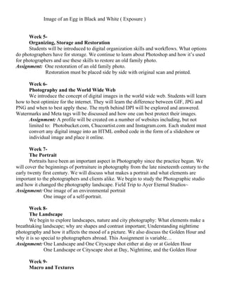 Image of an Egg in Black and White ( Exposure )
Week 5-
Organizing, Storage and Restoration
Students will be introduced to digital organization skills and workflows. What options
do photographers have for storage. We continue to learn about Photoshop and how it’s used
for photographers and use these skills to restore an old family photo.
Assignment: One restoration of an old family photo.
Restoration must be placed side by side with original scan and printed.
Week 6-
Photography and the World Wide Web
We introduce the concept of digital images in the world wide web. Students will learn
how to best optimize for the internet. They will learn the difference between GIF, JPG and
PNG and when to best apply these. The myth behind DPI will be explored and answered.
Watermarks and Meta tags will be discussed and how one can best protect their images.
Assignment: A profile will be created on a number of websites including, but not
limited to: Photobucket.com, Chucoartist.com and Instagram.com. Each student must
convert any digital image into an HTML embed code in the form of a slideshow or
individual image and place it online.
Week 7-
The Portrait
Portraits have been an important aspect in Photography since the practice began. We
will cover the beginnings of portraiture in photography from the late nineteenth century to the
early twenty first century. We will discuss what makes a portrait and what elements are
important to the photographers and clients alike. We begin to study the Photographic studio
and how it changed the photography landscape. Field Trip to Ayer Eternal Studios~
Assignment: One image of an environmental portrait
One image of a self-portrait.
Week 8-
The Landscape
We begin to explore landscapes, nature and city photography: What elements make a
breathtaking landscape; why are shapes and contrast important; Understanding nighttime
photography and how it affects the mood of a picture. We also discuss the Golden Hour and
why it is so special to photographers abroad. This Assignment is variable…
Assignment: One Landscape and One Cityscape shot either at day or at Golden Hour
One Landscape or Cityscape shot at Day, Nighttime, and the Golden Hour
Week 9-
Macro and Textures
 