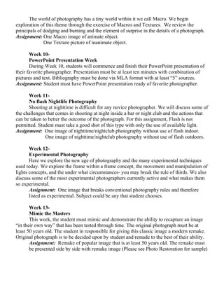 The world of photography has a tiny world within it we call Macro. We begin
exploration of this theme through the exercise of Macros and Textures. We review the
principals of dodging and burning and the element of surprise in the details of a photograph.
Assignment: One Macro image of animate object.
One Texture picture of inanimate object.
Week 10-
PowerPoint Presentation Week
During Week 10, students will commence and finish their PowerPoint presentation of
their favorite photographer. Presentation must be at least ten minutes with combination of
pictures and text. Bibliography must be done via MLA format with at least “5” sources.
Assignment: Student must have PowerPoint presentation ready of favorite photographer.
Week 11-
No flash Nightlife Photography
Shooting at nighttime is difficult for any novice photographer. We will discuss some of
the challenges that comes in shooting at night inside a bar or night club and the actions that
can be taken to better the outcome of the photograph. For this assignment, Flash is not
permitted. Student must take a good shot of this type with only the use of available light.
Assignment: One image of nighttime/nightclub photography without use of flash indoor.
One image of nighttime/nightclub photography without use of flash outdoors.
Week 12-
Experimental Photography
Here we explore the new age of photography and the many experimental techniques
used today. We explore the frame within a frame concept, the movement and manipulation of
lights concepts, and the under what circumstances- you may break the rule of thirds. We also
discuss some of the most experimental photographers currently active and what makes them
so experimental.
Assignment: One image that breaks conventional photography rules and therefore
listed as experimental. Subject could be any that student chooses.
Week 13-
Mimic the Masters
This week, the student must mimic and demonstrate the ability to recapture an image
“in their own way” that has been tested through time. The original photograph must be at
least 50 years old. The student in responsible for giving this classic image a modern remake.
Original photograph is to be decided upon by student and remade to the best of their ability.
Assignment: Remake of popular image that is at least 50 years old. The remake must
be presented side by side with remake image (Please see Photo Restoration for sample)
 