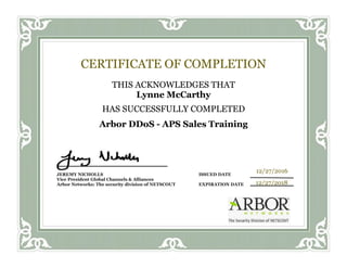 CERTIFICATE OF COMPLETION
THIS ACKNOWLEDGES THAT
Lynne McCarthy
HAS SUCCESSFULLY COMPLETED
Arbor DDoS - APS Sales Training
JEREMY NICHOLLS ISSUED DATE
Vice President Global Channels & Alliances
Arbor Networks: The security division of NETSCOUT EXPIRATION DATE
12/27/2016
12/27/2018
 