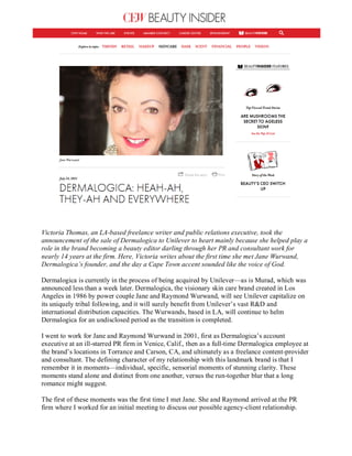Victoria Thomas, an LA-based freelance writer and public relations executive, took the
announcement of the sale of Dermalogica to Unilever to heart mainly because she helped play a
role in the brand becoming a beauty editor darling through her PR and consultant work for
nearly 14 years at the firm. Here, Victoria writes about the first time she met Jane Wurwand,
Dermalogica’s founder, and the day a Cape Town accent sounded like the voice of God.
Dermalogica is currently in the process of being acquired by Unilever—as is Murad, which was
announced less than a week later. Dermalogica, the visionary skin care brand created in Los
Angeles in 1986 by power couple Jane and Raymond Wurwand, will see Unilever capitalize on
its uniquely tribal following, and it will surely benefit from Unilever’s vast R&D and
international distribution capacities. The Wurwands, based in LA, will continue to helm
Dermalogica for an undisclosed period as the transition is completed.
I went to work for Jane and Raymond Wurwand in 2001, first as Dermalogica’s account
executive at an ill-starred PR firm in Venice, Calif., then as a full-time Dermalogica employee at
the brand’s locations in Torrance and Carson, CA, and ultimately as a freelance content-provider
and consultant. The defining character of my relationship with this landmark brand is that I
remember it in moments—individual, specific, sensorial moments of stunning clarity. These
moments stand alone and distinct from one another, versus the run-together blur that a long
romance might suggest.
The first of these moments was the first time I met Jane. She and Raymond arrived at the PR
firm where I worked for an initial meeting to discuss our possible agency-client relationship.
 