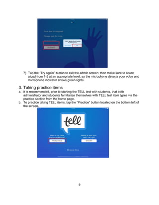 9
7) Tap the “Try Again” button to exit the admin screen; then make sure to count
aloud from 1-5 at an appropriate level, so the microphone detects your voice and
microphone indicator shows green lights.
3. Taking practice items
a. It is recommended, prior to starting the TELL test with students, that both
administrator and students familiarize themselves with TELL test item types via the
practice section from the home page.
b. To practice taking TELL items, tap the “Practice” button located on the bottom left of
the screen.
 