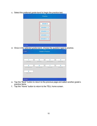 10
c. Select the preferred grade-band to begin the practice test.
d. Once in the selected grade-band, choose the question type to practice.
e. Tap the “Back” button to return to the previous page and select another grade’s
practice items.
f. Tap the “Home” button to return to the TELL home screen.
 
