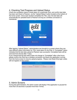 11
4. Checking Test Progress and Upload Status
Check the completion status of tests taken on a particular iPad, and confirm test data
has been sent back to Pearson, via the “Upload Status” button located at the bottom of
the home screen. Once each student completes the TELL test, the test data will
automatically be uploaded back to Pearson as long as a wireless connection is
maintained.
After tapping “Upload Status”, administrators are brought to a screen where they can
view different status information for TELL tests taken on the iPad. A “Completed” status
indicates that the test data upload to Pearson was successful. Completed tests will be
removed from the list after 7 days.
If you noticed that the test status does not change to “Completed” after a few hours,
please confirm the iPad has a wireless connection and leave the application running
from the home screen to resume upload progress. Please note Read-Only login codes
will not register on this screen.
5. Admin Screens
During test administration, the admin screen will display if the application is paused for
more than 30 seconds or paused more than 4 times.
 
