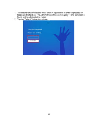 12
1) The teacher or administrator must enter in a passcode in order to proceed by
tapping in the textbox. The Administration Passcode is 200314 and can also be
found on the administrative roster.
2) Tap the “Submit” button to continue.
 