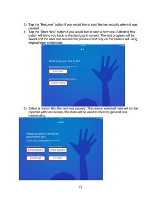 13
3) Tap the “Resume” button if you would like to start the test exactly where it was
paused.
4) Tap the “Start New” button if you would like to start a new test. Selecting this
button will bring you back to the test Log In screen. The test progress will be
saved and the user can resume the previous test only on the same iPad using
original login credentials.
5) Select a reason that the test was paused. The reason selected here will not be
reported with test scores, this data will be used to improve general test
functionality.
 