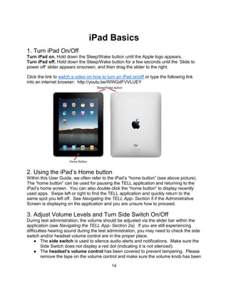 14
iPad Basics
1. Turn iPad On/Off
Turn iPad on. Hold down the Sleep/Wake button until the Apple logo appears.
Turn iPad off. Hold down the Sleep/Wake button for a few seconds until the ‘Slide to
power off’ slider appears onscreen, and then drag the slider to the right.
Click the link to watch a video on how to turn an iPad on/off or type the following link
into an internet browser: http://youtu.be/WWGdFVVLUEY
2. Using the iPad’s Home button
Within this User Guide, we often refer to the iPad’s “home button” (see above picture).
The “home button” can be used for pausing the TELL application and returning to the
iPad’s home screen. You can also double click the “home button” to display recently
used apps. Swipe left or right to find the TELL application and quickly return to the
same spot you left off. See Navigating the TELL App- Section 5 if the Administrative
Screen is displaying on the application and you are unsure how to proceed.
3. Adjust Volume Levels and Turn Side Switch On/Off
During test administration, the volume should be adjusted via the slider bar within the
application (see Navigating the TELL App- Section 2a). If you are still experiencing
difficulties hearing sound during the test administration, you may need to check the side
switch and/or headset volume control are in the proper place.
● The side switch is used to silence audio alerts and notifications. Make sure the
Side Switch does not display a red dot (indicating it is not silenced).
● The headset’s volume control has been covered to prevent tampering. Please
remove the tape on the volume control and make sure the volume knob has been
 