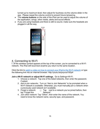 15
turned up to maximum level, then adjust for loudness via the volume slider in the
app. Please reseal the volume control to prevent future tampering.
● The volume buttons on the side of the iPad can be used to adjust the volume of
the application, songs, other media, alerts and sound effects.
● If you are using headsets and there is still no sound, make sure the headsets are
plugged in all the way.
4. Connecting to Wi-Fi
If the wireless symbol appears at the top of the screen, you’re connected to a Wi-Fi
network. The iPad will reconnect anytime you return to the same location.
Click the link to watch a video on how to connect your iPad to the Wi-Fi network or type
the following link into an internet browser: http://youtu.be/pxyvca7dGp4
Join a Wi-Fi network or adjust Wi-Fi settings. Go to Settings>Wi-Fi.
1. Choose a network: Tap one of the listed networks, then enter the password,
if asked.
2. Ask to join networks: Turn on “Ask to Join Networks” to be prompted when a
Wi-Fi network is available. Otherwise, you must manually join a network when
a previously used network isn’t available.
3. Forget a network: Tap next to a network you’ve joined before, then
tap “Forget this Network”.
4. Join other network: Tap “Other”, then enter the name of the network. You
need to know the network name, security type, and password.
 