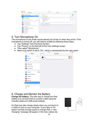 16
5. Turn Microphone On
The microphone on the iPads should already be turned on when they arrive. If the
microphone is turned off, you will need to enable by following these steps:
● Tap “Settings” from the Home Screen.
● Tap “Privacy” on the left-half of the main Settings screen.
● Then select “Microphone”
● Make sure switch is set to “On”, which is represented by the color green
6. Charge and Monitor the Battery
Charge the battery: The best way to charge the iPad
battery is to connect iPad to a power outlet using the
included cable and USB power adapter.
An iPad may also charge slowly when you connect it to
a USB 2.0 port on your computer. If your Mac or PC
doesn’t provide enough power to charge iPad, a “Not
Charging” message will appear in the menu status bar.
 