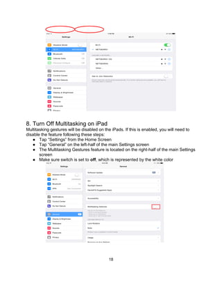 18
8. Turn Off Multitasking on iPad
Multitasking gestures will be disabled on the iPads. If this is enabled, you will need to
disable the feature following these steps:
● Tap “Settings” from the Home Screen
● Tap “General” on the left-half of the main Settings screen
● The Multitasking Gestures feature is located on the right-half of the main Settings
screen
● Make sure switch is set to off, which is represented by the white color
 
