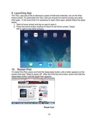 19
9. Launching App
The TELL app and a link to electronic copies of field test materials, are on the iPad
Home screen. To administer the TELL test you should not need to access any other
iPad apps. In the event that it is necessary to open other apps, please follow the steps
below:
1. Start at home screen and tap an app to open it.
2. Press the Home button anytime to return to the Home screen. Swipe
left or right to see other screens.
10. Restart iPad
To restart the iPad, press and hold the sleep/wake button until a slider appears on the
screen that says “Slide to power off”. After the iPad has shut down, press and hold the
sleep/wake button until the Apple logo appears.
Thank You!
 
