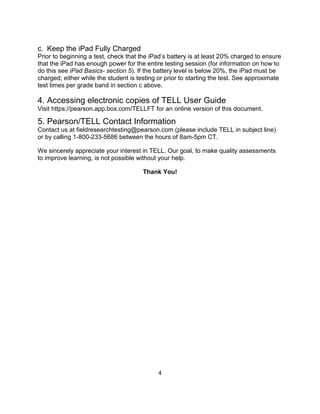 4
c. Keep the iPad Fully Charged
Prior to beginning a test, check that the iPad’s battery is at least 20% charged to ensure
that the iPad has enough power for the entire testing session (for information on how to
do this see iPad Basics- section 5). If the battery level is below 20%, the iPad must be
charged; either while the student is testing or prior to starting the test. See approximate
test times per grade band in section c above.
4. Accessing electronic copies of TELL User Guide
Visit https://pearson.app.box.com/TELLFT for an online version of this document.
5. Pearson/TELL Contact Information
Contact us at fieldresearchtesting@pearson.com (please include TELL in subject line)
or by calling 1-800-233-5686 between the hours of 8am-5pm CT.
We sincerely appreciate your interest in TELL. Our goal, to make quality assessments
to improve learning, is not possible without your help.
Thank You!
 