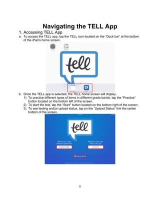 5
Navigating the TELL App
1. Accessing TELL App
a. To access the TELL app, tap the TELL icon located on the “Dock bar” at the bottom
of the iPad’s home screen.
b. Once the TELL app is selected, the TELL home screen will display.
1) To practice different types of items in different grade bands, tap the “Practice”
button located on the bottom left of the screen.
2) To start the test, tap the “Start” button located on the bottom right of the screen.
3) To see testing and/or upload status, tap on the “Upload Status” link the center
bottom of the screen.
 
