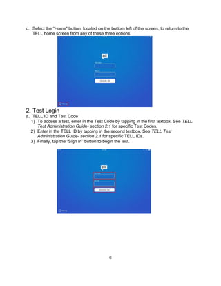 6
c. Select the “Home” button, located on the bottom left of the screen, to return to the
TELL home screen from any of these three options.
2. Test Login
a. TELL ID and Test Code
1) To access a test, enter in the Test Code by tapping in the first textbox. See TELL
Test Administration Guide- section 2.1 for specific Test Codes.
2) Enter in the TELL ID by tapping in the second textbox. See TELL Test
Administration Guide- section 2.1 for specific TELL IDs.
3) Finally, tap the “Sign In” button to begin the test.
 