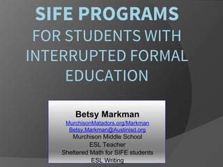 SIFE PROGRAMS
FOR STUDENTS WITH
INTERRUPTED FORMAL
EDUCATION
Betsy Markman
MurchisonMatadors.org/Markman
Betsy,Markman@Austinisd.org
Murchison Middle School
ESL Teacher
Sheltered Math for SIFE students
ESL Writing
 