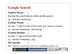 Google Search
Explicit Phrase :
Enclose the search phrase within double quotes
eg : “internet marketing”
Exclude Words :
u...