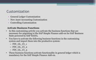 Customization
• General Ledger Customization
• New Asset Accounting Customization
• Controlling Customization
Activate Business Functions
• In this customizing activity you activate the business functions that are
necessary for migrating to the SAP Simple Finance add-on for SAP Business
Suite powered by SAP HANA.
• You have to activate the following business functions in the customizing
system and import them into the productive system:
– FIN_GL_CI_1
– FIN_GL_CI_2
– FIN_GL_CI_3
• These business functions activate functionality in general ledger which is
mandatory for the SAP Simple Finance Add-on.
 