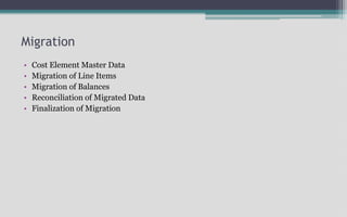 Migration
• Cost Element Master Data
• Migration of Line Items
• Migration of Balances
• Reconciliation of Migrated Data
• Finalization of Migration
 