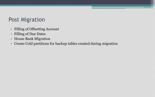 Post Migration
• Filling of Offsetting Account
• Filling of Due Dates
• House Bank Migration
• Create Cold partitions for backup tables created during migration
 