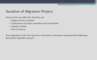 Duration of Migration Project
Factors that can affect the duration are
 Support from customer
 Experience of project members and consultants
 Quality of Data
 Size of system
Test migration is the best input for calculation of duration and potential challenges
during the migration project
 