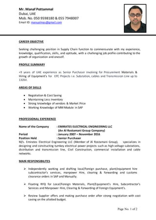 Page No. 1 of 2
Mr. Manaf Pottammal
Dubai, UAE
Mob. No. 050 9598180 & 055 7948007
Email ID: manualmas@gmail.com
CAREER OBJECTIVE
Seeking challenging position in Supply Chain function to commensurate with my experience,
knowledge, qualification, skills, and aptitude, with a challenging job profile contributing to the
growth of organization and oneself.
PROFILE SUMMARY
+9 years of UAE experience as Senior Purchaser involving for Procurement Materials &
Hiring of Equipment’s for EPC Projects i.e. Substation, cables and Transmission Line up to
132kV.
AREAS OF SKILLS
 Negotiation & Cost Saving
 Maintaining Less Inventory
 Strong knowledge of vendors & Market Price
 Working Knowledge of MM Module in SAP
PROFESSIONAL EXPERIENCE
Name of the Company : EMIRATES ELECTRICAL ENGINEERING LLC
(An Al Rostamani Group Company)
Period : January 2007 – November 2016
Position Held : Senior Purchaser
M/s. Emirates Electrical Engineering LLC (Member of Al Rostamani Group), specializes in
designing and constructing turnkey electrical power projects such as high voltage substations,
distribution and transmission line, Civil Construction, commercial installation and cable
networks.
MAIN RESPONSIBILITES
 Independently working and drafting local/foreign purchase, plant/equipment hire
subcontractor’s services, manpower Hire, clearing & forwarding and customs
clearance orders in SAP and Manually.
 Floating RFQ for Local/Foreign Materials, Plant/Equipment’s Hire, Subcontractor’s
Services and Manpower Hire, Clearing & Forwarding of Foreign Equipment’s.
 Review Supplier offers and making purchase order after strong negotiation with cost
saving on the allotted budget.
 