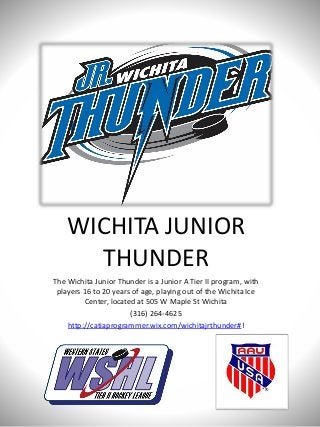WICHITA JUNIOR
THUNDER
The Wichita Junior Thunder is a Junior A Tier II program, with
players 16 to 20 years of age, playing out of the Wichita Ice
Center, located at 505 W Maple St Wichita
(316) 264-4625
http://catiaprogrammer.wix.com/wichitajrthunder#!
 