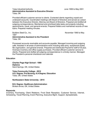 Tulsa Industrial Authority June 1999 to May 2001
Administrative Assistant to Executive Director
Tulsa, OK
Provided efficient customer service to clients. Contacted clients regarding unpaid and
underpaid accounts. Coordinated meetings with Board of Directors and served as Liaison
between the Executive Director, Attorney and Board of Directors. Prepared and drafted all
outgoing correspondence. Maintained and prioritized daily tasks and projects including:
appointments, travel, and general errands. Prepared folders and maintained records of new
loans. Prepared meeting minutes.
Builders Steel Co., Inc. November 1990 to May
1997
Administrative Assistant to the President
Tulsa, OK
Processed accounts receivable and accounts payable. Managed incoming and outgoing
calls. Assisted in all areas of administrative work including data entry, receptionist duties,
file organization, and general errands. Prepared and distributed Payroll for staff of 30 plus.
Oversaw inventory and office supply purchases. Provided efficient customer service to
clients. Prepared and drafted all outgoing correspondence in a timely manner. Managed
the President’s personal checkbook and calendar
Education
Charles Page High School - 1989
Diploma
Sand Springs, OK, United States
Tulsa Community College - 2012
A.S. Degree; Pre-Nursing, A.A Degree; Education
Tulsa, OK, United States
Northeastern State University - 2015
B.S. Degree; Healthcare Administration
Broken Arrow, OK, United States
Keywords
Inventory, Purchasing, Client Relations, Front Desk Reception, Customer Service, Internet,
Scheduling, Travel Planning, Event Planning, Executive Mgmt. Support, Spreadsheets.
 