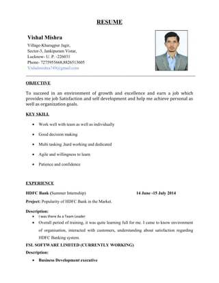 RESUME
OBJECTIVE
To succeed in an environment of growth and excellence and earn a job which
provides me job Satisfaction and self development and help me achieve personal as
well as organization goals.
KEY SKILL
• Work well with team as well as individually
• Good decision making
• Multi tasking ,hard working and dedicated
• Agile and willingness to learn
• Patience and confidence
EXPERIENCE
HDFC Bank (Summer Internship) 14 June -15 July 2014
Project: Popularity of HDFC Bank in the Market.
Description:
• I was there As a Team Leader
• Overall period of training, it was quite learning full for me. I came to know environment
of organisation, interacted with customers, understanding about satisfaction regarding
HDFC Banking system.
FSL SOFTWARE LIMITED (CURRENTLY WORKING)
Description:
• Business Development executive
Vishal Mishra
Village-Kharagpur Jagir,
Sector-3, Jankipuram Vistar,
Lucknow- U. P. -226031
Phone- 7275955668,8826513605
Vishalmishra749@gmail.com
 