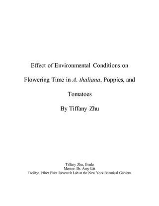 Effect of Environmental Conditions on
Flowering Time in A. thaliana, Poppies, and
Tomatoes
By Tiffany Zhu
Tiffany Zhu, Grade
Mentor: Dr. Amy Litt
Facility: Pfizer Plant Research Lab at the New York Botanical Gardens
 