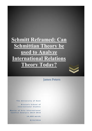 Schmitt Reframed: Can
Schmittian Theory be
used to Analyze
International Relations
Theory Today?
T h e U n i v e r s i t y o f K e n t
B r u s s e l s S c h o o l o f
I n t e r n a t i o n a l S t u d i e s
M a s t e r o f A r t s I n t e r n a t i o n a l
C o n f l i c t A n a l y s i s 2 0 1 4 - 2 0 1 6
1 4 , 0 0 0 w o r d s
8 / 1 6 / 2 0 1 6
James Peters
 