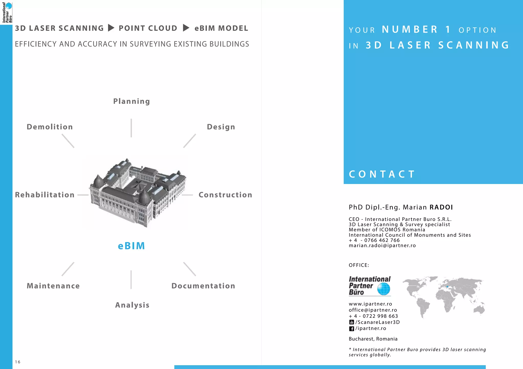1 6
Planning
DesignDemolition
DocumentationMaintenance
Analysis
ConstructionRehabilitation
eBIM
3D LASER SCANNING POINT CLOUD eBIM model
EFFICIENCY AND ACCURACY IN SURVEYING EXISTING BUILDINGS
C O N T A C T
Y O U R N U M B E R 1 O P T I O N
I N 3 D L A S E R S C A N N I N G
PhD Dipl.-Eng. Marian RADOI
CEO - International Partner Buro S.R.L.
3D Laser Scanning & Survey specialist
Member of ICOMOS Romania
International Council of Monuments and Sites
+ 4 - 0766 462 766
marian.radoi@ipartner.ro
OFFICE:
www.ipartner.ro
office@ipartner.ro
+ 4 - 0722 998 663
/ScanareLaser3D
/ipartner.ro
Bucharest, Romania
* International Partner Buro provides 3D laser scanning
services globally.
 