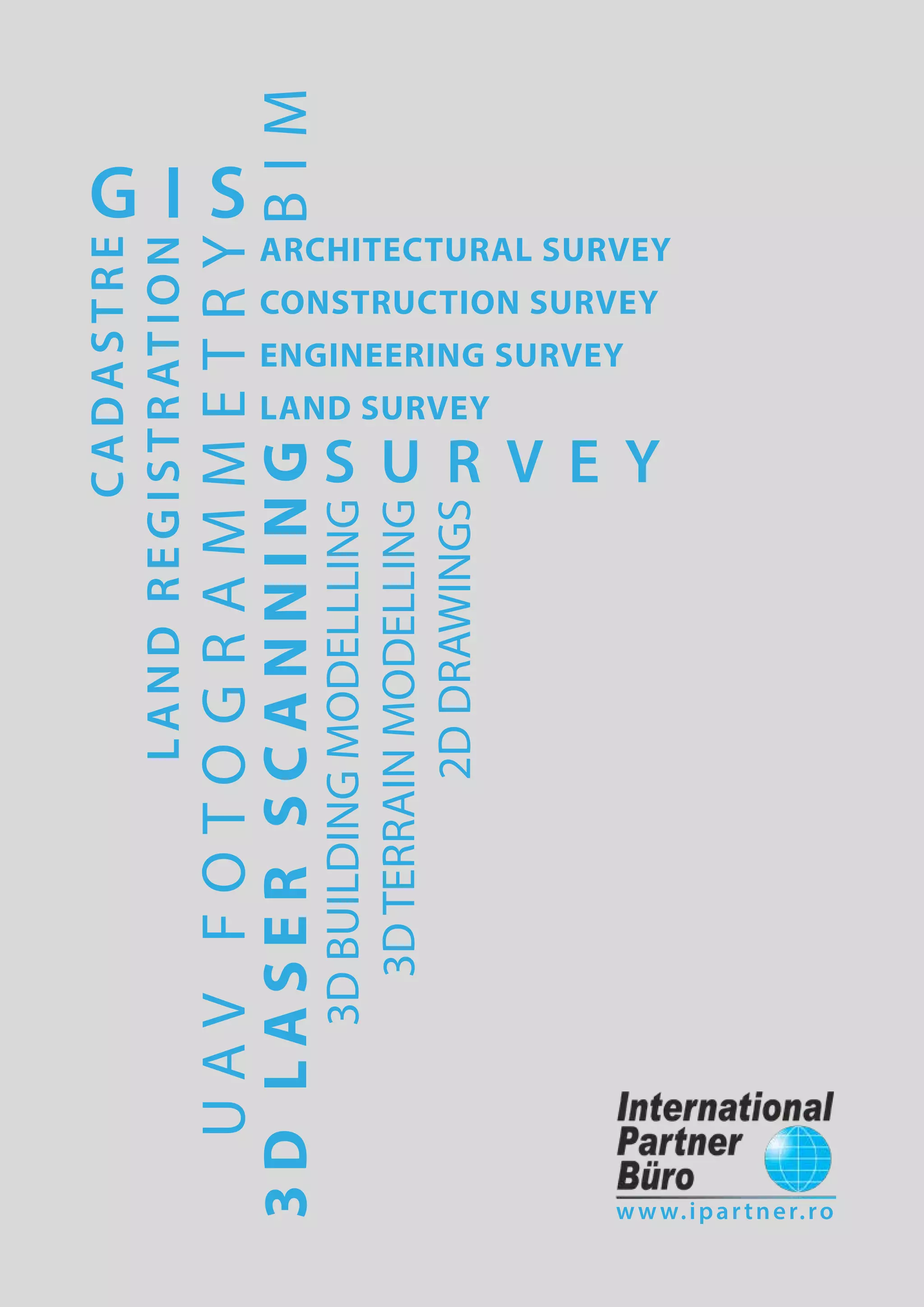 3DLASERSCANNING
UAVFOTOGRAMMETRY
S U R V E Y
BIM
G I S
ARCHITECTURAL SURVEY
CONSTRUCTION SURVEY
ENGINEERING SURVEY
LAND SURVEY
3DBUILDINGMODELLLING
3DTERRAINMODELLING
2DDRAWINGS
CADASTRE
LANDREGISTRATION
www.ipartner.ro
 
