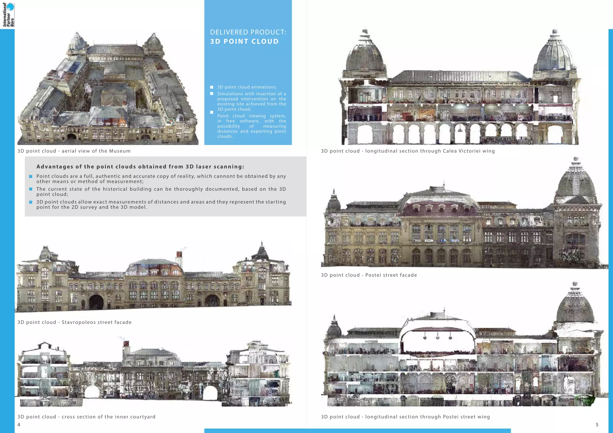 4 5
3D point cloud - aerial view of the Museum
3D point cloud - cross section of the inner courtyard
3D point cloud - Stavropoleos street facade
DELIVERED PRODUCT:
3D POINT CLOUD
3D point cloud animations;
Simulations with insertion of a
proposed intervention on the
existing site achieved from the
3D point cloud;
Point cloud viewing system,
in free software, with the
possibility of measuring
distances and exporting point
clouds.
Advantages of the point clouds obtained from 3D laser scanning:
Point clouds are a full, authentic and accurate copy of reality, which cannont be obtained by any
other means or method of measurement;
The current state of the historical building can be thoroughly documented, based on the 3D
point cloud;
3D point clouds allow exact measurements of distances and areas and they represent the starting
point for the 2D survey and the 3D model.
3D point cloud - longitudinal section through Calea Victoriei wing
3D point cloud - Postei street facade
3D point cloud - longitudinal section through Postei street wing
 