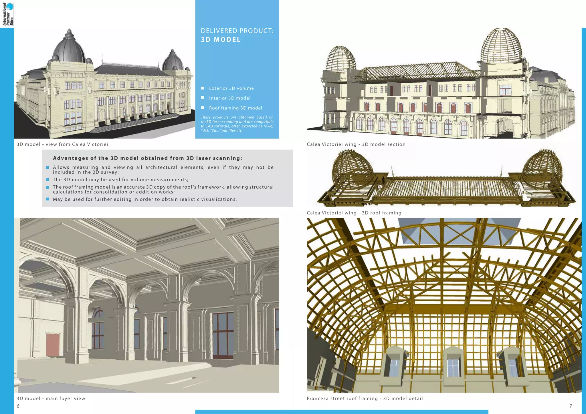 6 7
DELIVERED PRODUCT:
3D MODEL
Exterior 3D volume
Interior 3D model
Roof framing 3D model
These products are obtained based on
the3D laser scanning and are compatible
to CAD software, often exported as *dwg,
*dxf, *3ds, *pdf files etc.
Advantages of the 3D model obtained from 3D laser scanning:
Allows measuring and viewing all architectural elements, even if they may not be
included in the 2D survey;
The 3D model may be used for volume measurements;
The roof framing model is an accurate 3D copy of the roof ’s framework, allowing structural
calculations for consolidation or addition works;
May be used for further editing in order to obtain realistic visualizations.
3D model - view from Calea Victoriei Calea Victoriei wing - 3D model section
Calea Victoriei wing - 3D roof framing
3D model - main foyer view Franceza street roof framing - 3D model detail
 