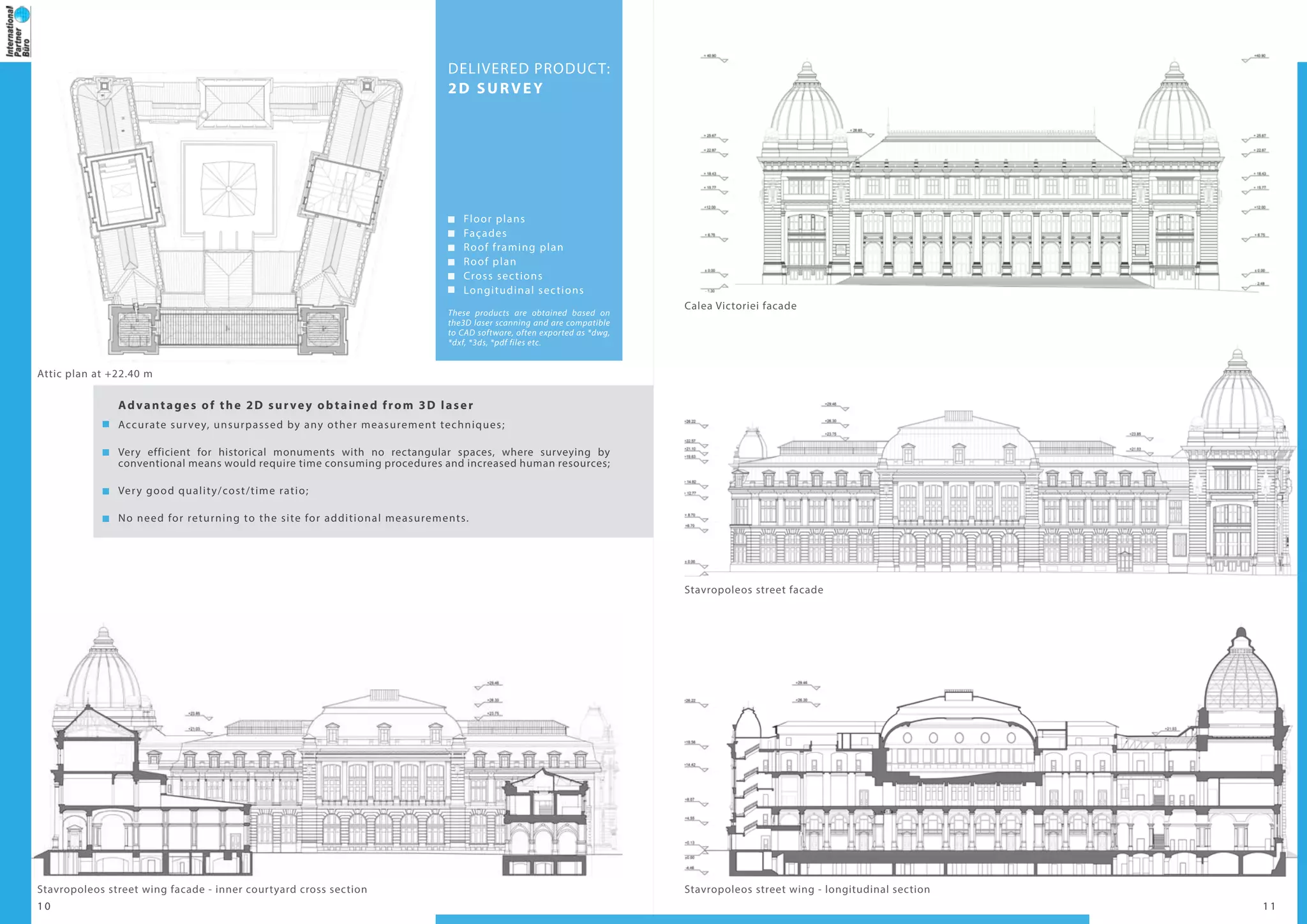 1 0 1 1
These products are obtained based on
the3D laser scanning and are compatible
to CAD software, often exported as *dwg,
*dxf, *3ds, *pdf files etc.
DELIVERED PRODUCT:
2D SURVEY
Floor plans
Façades
Roof framing plan
Roof plan
Cross sections
Longitudinal sections
Advantages of the 2D survey obtained from 3D laser
Accurate survey, unsurpassed by any other measurement techniques;
Very efficient for historical monuments with no rectangular spaces, where surveying by
conventional means would require time consuming procedures and increased human resources;
Very good quality/cost/time ratio;
No need for returning to the site for additional measurements.
Attic plan at +22.40 m
Stavropoleos street wing facade - inner courtyard cross section Stavropoleos street wing - longitudinal section
Stavropoleos street facade
Calea Victoriei facade
 