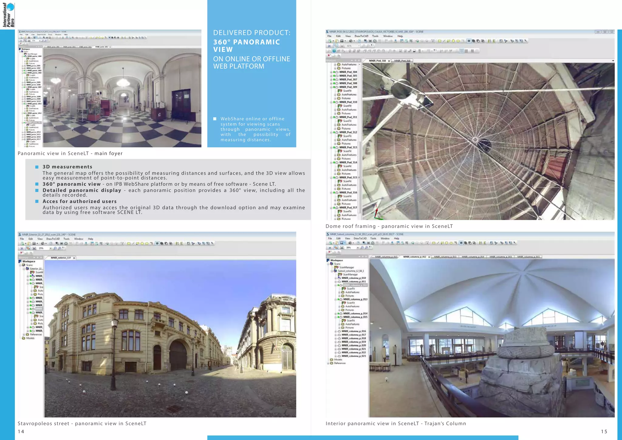 1 4 1 5
3D measurements
The general map offers the possibility of measuring distances and surfaces, and the 3D view allows
easy measurement of point-to-point distances.
360° panoramic view - on IPB WebShare platform or by means of free software - Scene LT.
Detailed panoramic display - each panoramic position provides a 360° view, including all the
details recorded.
Acces for authorized users
Authorized users may acces the original 3D data through the download option and may examine
data by using free software SCENE LT.
Interior panoramic view in SceneLT - Trajan’s Column
Dome roof framing - panoramic view in SceneLT
Panoramic view in SceneLT - main foyer
Stavropoleos street - panoramic view in SceneLT
DELIVERED PRODUCT:
360° PANORAMIC
VIEW
ON ONLINE OR OFFLINE
WEB PLATFORM
WebShare online or offline
system for viewing scans
through panoramic views,
with the possibility of
measuring distances.
 