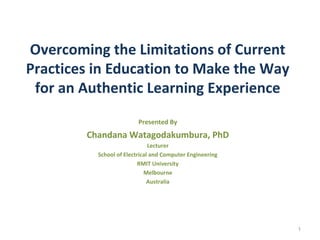 Overcoming the Limitations of Current
Practices in Education to Make the Way
for an Authentic Learning Experience
Presented By
Chandana Watagodakumbura, PhD
Lecturer
School of Electrical and Computer Engineering
RMIT University
Melbourne
Australia
1
 